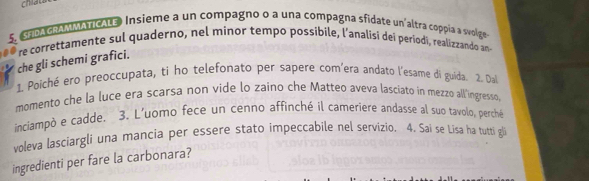 chiau 
5. SHDA GRAMMATICALE. Insieme a un compagno o a una compagna sfidate un'altra coppia a svolge 
re correttamente sul quaderno, nel minor tempo possibile, l’analisi dei periodi, realizzando an 
che gli schemi grafici. 
1. Poiché ero preoccupata, ti ho telefonato per sapere com’era andato l'esame di guida. 2. Da 
momento che la luce era scarsa non vide lo zaino che Matteo aveva lasciato in mezzo all'ingresso, 
inciampò e cadde. 3. L'uomo fece un cenno affinché il cameriere andasse al suo tavolo, perché 
voleva lasciargli una mancia per essere stato impeccabile nel servizio. 4. Sai se Lisa ha tutti g 
ingredienti per fare la carbonara?