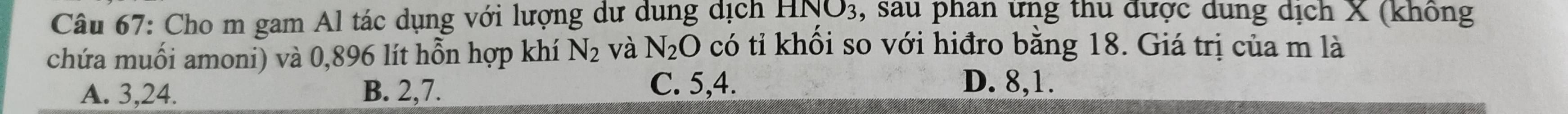 Cho m gam Al tác dụng với lượng dư dụng dịch . HNO_3 , sau phan ứng thu được dung dịch X (không
chứa muối amoni) và 0,896 lít hỗn hợp khí N_2 và N_2O có tỉ khối so với hiđro bằng 18. Giá trị của m là
A. 3, 24. B. 2, 7. C. 5, 4.
D. 8, 1.