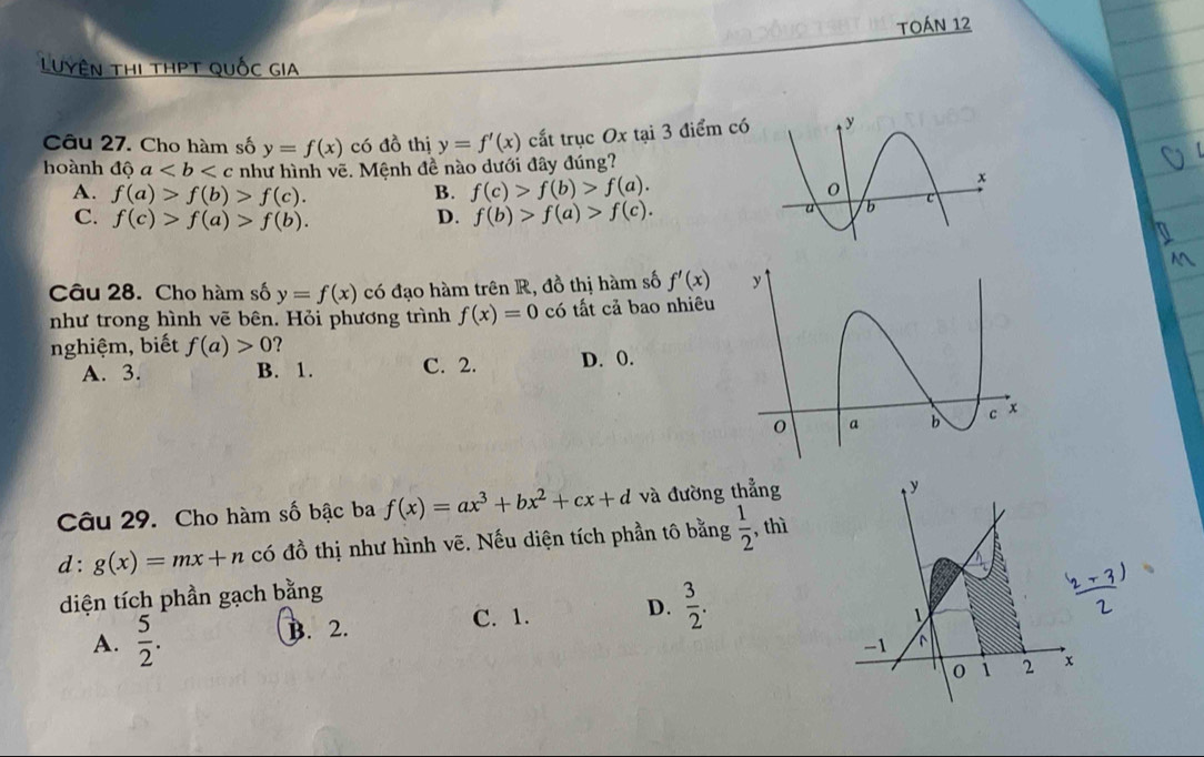 TOáN 12
Luyện thi thPT quốc gia
Câu 27. Cho hàm số y=f(x) có đồ thị y=f'(x) cất trục Ox tại 3 điểm có
hoành dhat a như hình vẽ. Mệnh đề nào dưới đây đúng?
A. f(a)>f(b)>f(c). B. f(c)>f(b)>f(a).
C. f(c)>f(a)>f(b). D. f(b)>f(a)>f(c). 
Câu 28. Cho hàm số y=f(x) có đạo hàm trên R, đồ thị hàm số f'(x)
như trong hình vẽ bên. Hỏi phương trình f(x)=0 có tất cả bao nhiêu
nghiệm, biết f(a)>0
A. 3. B. 1. C. 2. D. 0.
Câu 29. Cho hàm số bậc ba f(x)=ax^3+bx^2+cx+d và đường thẳng
d: g(x)=mx+n có đồ thị như hình vẽ. Nếu diện tích phần tô bằng  1/2  , thì
diện tích phần gạch bằng
C. 1.
A.  5/2 . B. 2. D.  3/2 .