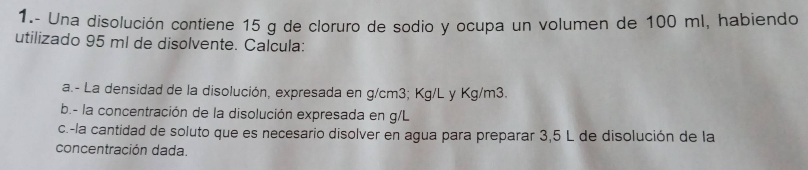 1.- Una disolución contiene 15 g de cloruro de sodio y ocupa un volumen de 100 ml, habiendo 
utilizado 95 mI de disolvente. Calcula: 
a.- La densidad de la disolución, expresada en g/cm3; Kg/L y Kg/m3. 
b.- la concentración de la disolución expresada en g/L
c.-la cantidad de soluto que es necesario disolver en agua para preparar 3,5 L de disolución de la 
concentración dada.