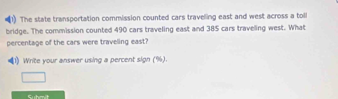 The state transportation commission counted cars traveling east and west across a toll 
bridge. The commission counted 490 cars traveling east and 385 cars traveling west. What 
percentage of the cars were traveling east? 
Write your answer using a percent sign (%). 
Submit