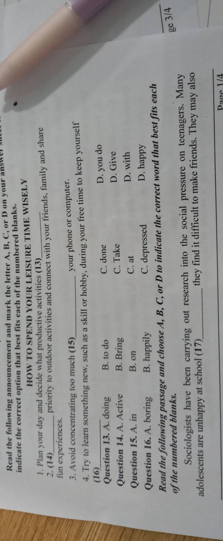 Read the following announcement and mark the letter A, B, C, or D on your answer s
indicate the correct option that best fits each of the numbered blanks.
HOW TO SPEND YOUR LEISURE TIME WISELY
1. Plan your day and decide what productive activities (13)_
2. (14)_ priority to outdoor activities and connect with your friends, family and share
fun experiences.
3. Avoid concentrating too much (15)_
your phone or computer.
4. Try to learn something new, such as a skill or hobby, during your free time to keep yourself
(16)_
Question 13. A. doing B. to do
C. done D. you do
C. Take
Question 14. A. Active B. Bring D. Give
C. at
Question 15. A. in B. on D. with
Question 16. A. boring B. happily C. depressed
D. happy
Read the following passage and choose A, B, C, or D to indicate the correct word that best fits each
of the numbered blanks.
ge 3/4
Sociologists have been carrying out research into the social pressure on teenagers. Many
adolescents are unhappy at school (17)_ they find it difficult to make friends. They may also
Page 1/4