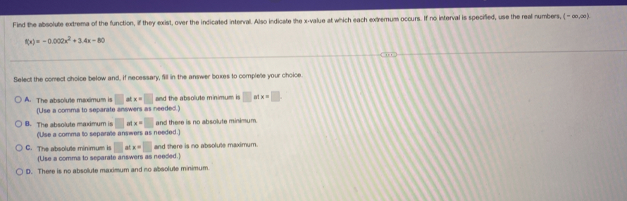 Find the absolute extrema of the function, if they exist, over the indicated interval. Also indicate the x -value at which each extremum occurs. If no interval is specified, use the real numbers, (-∈fty ,∈fty ).
f(x)=-0.002x^2+3.4x-80
Select the correct choice below and, if necessary, fill in the answer boxes to complete your choice.
A. The absolute maximum is □ at x=□ and the absolute minimum is □ atx=□. 
(Use a comma to separate answers as needed.)
B. The absolute maximum is □ at x=□ and there is no absolute minimum.
(Use a comma to separate answers as needed.)
C. The absolute minimum is □ at x=□ and there is no absolute maximum.
(Use a comma to separate answers as needed.)
D. There is no absolute maximum and no absolute minimum.