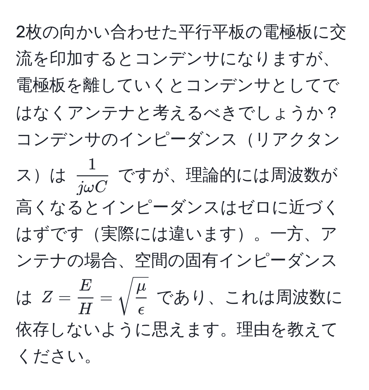 2枚の向かい合わせた平行平板の電極板に交流を印加するとコンデンサになりますが、電極板を離していくとコンデンサとしてではなくアンテナと考えるべきでしょうか？コンデンサのインピーダンスリアクタンスは $ 1/jomega C $ ですが、理論的には周波数が高くなるとインピーダンスはゼロに近づくはずです実際には違います。一方、アンテナの場合、空間の固有インピーダンスは $Z =  E/H  = sqrt(fracmu)epsilon$ であり、これは周波数に依存しないように思えます。理由を教えてください。