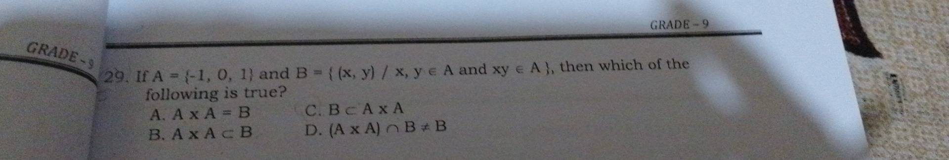 GRADE - 9
GRADE -9
29. If A= -1,0,1 and B= (x,y)/x,y∈ A and xy∈ A , then which of the
following is true?
A. A* A=B C. B⊂ A* A
B. A* A⊂ B D. (A* A)∩ B!= B