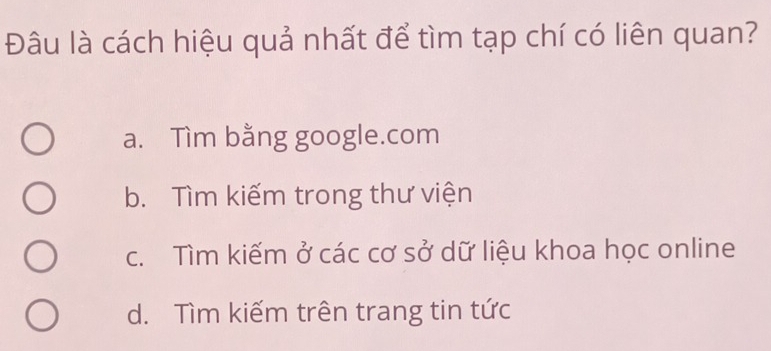 Đâu là cách hiệu quả nhất để tìm tạp chí có liên quan?
a. Tìm bằng google.com
b. Tìm kiếm trong thư viện
c. Tìm kiếm ở các cơ sở dữ liệu khoa học online
d. Tìm kiếm trên trang tin tức