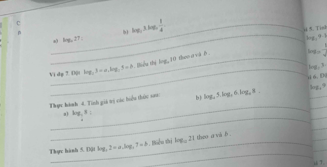 log _23.log _3 1/4 . 
5. Tinh 
a) log _927 : 
lo _29· 1
Ic g_25 frac 1
Ví dụ 7. Đột log _23=a, log _25=b. Biểu thị log _910 theo a và b . 
_ log _23·
i 6. Độ 
_ 
_ 
_ 
Thực hành 4. Tính giá trị các biểu thức sau: 
b) log _45.log _56.log _68. 
og. 9 
_a) log _ 1/4 8 : 
_ 
_ 
_ 
_ 
_ 
Thực hành 5. Đặt log _32=a, log _37=b. Biểu thị log _1221 theo a và b. 
)i7.