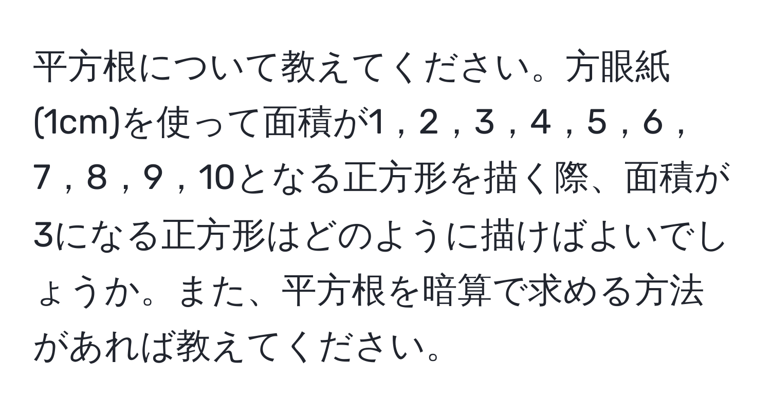 平方根について教えてください。方眼紙(1cm)を使って面積が1，2，3，4，5，6，7，8，9，10となる正方形を描く際、面積が3になる正方形はどのように描けばよいでしょうか。また、平方根を暗算で求める方法があれば教えてください。