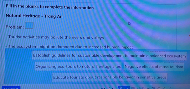 Fill in the blanks to complete the information.
Natural Heritage - Trang An
Problem: □ 
- Tourist activities may pollute the rivers and valleys
- The ecosystem might be damaged due to increased human impact
Establish guidelines for sustainable development to maintain a balanced ecosystem
Organizing eco-tours to natural heritage sites Negative effects of mass tourism
Educate tourists about responsible behavior in sensitive areas
Li yễn tân