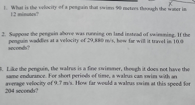 What is the velocity of a penguin that swims 90 meters through the water in
12 minutes? 
2. Suppose the penguin above was running on land instead of swimming. If the 
penguin waddles at a velocity of 29,880 m/s, how far will it travel in 10.0
seconds? 
3. Like the penguin, the walrus is a fine swimmer, though it does not have the 
same endurance. For short periods of time, a walrus can swim with an 
average velocity of 9.7 m/s. How far would a walrus swim at this speed for
204 seconds?