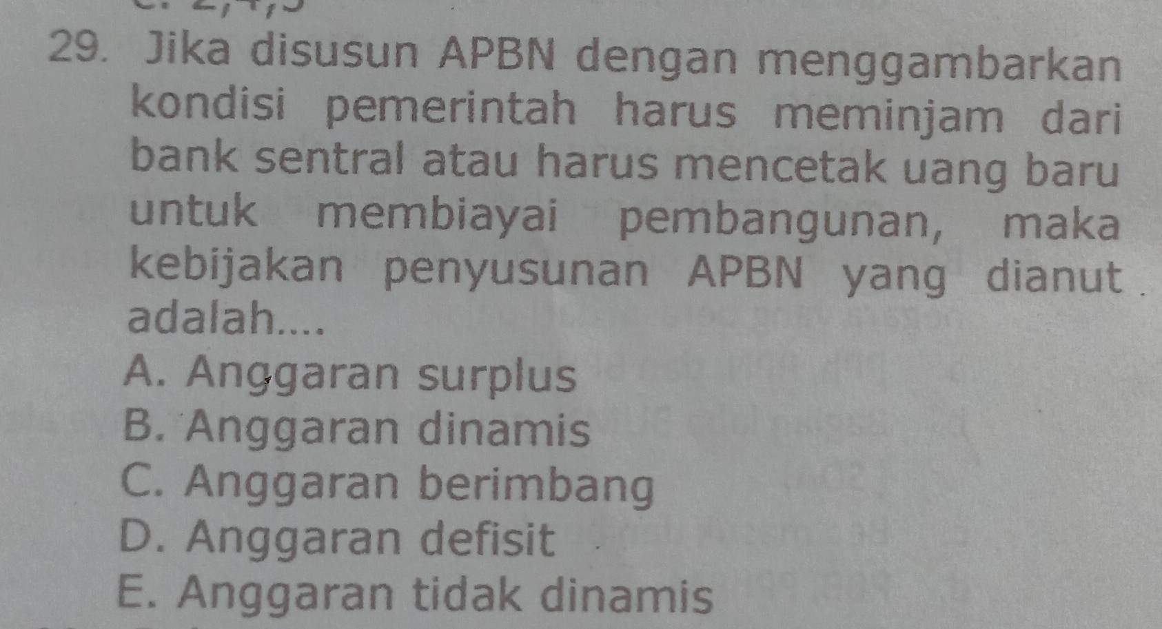 Jika disusun APBN dengan menggambarkan
kondisi pemerintah harus meminjam dari
bank sentral atau harus mencetak uang baru
untuk membiayai pembangunan, maka
kebijakan penyusunan APBN yang dianut .
adalah....
A. Anggaran surplus
B. Anggaran dinamis
C. Anggaran berimbang
D. Anggaran defisit
E. Anggaran tidak dinamis