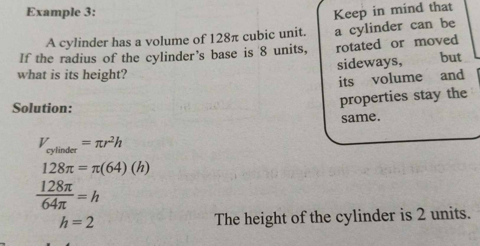 Example 3: Keep in mind that 
A cylinder has a volume of 128π cubic unit. a cylinder can be 
If the radius of the cylinder’s base is 8 units, rotated or moved 
what is its height? sideways, to but 
its volume and 
Solution: 
properties stay the 
same.
V_cylinder=π r^2h
128π =π (64)(h)
 128π /64π  =h
h=2
The height of the cylinder is 2 units.