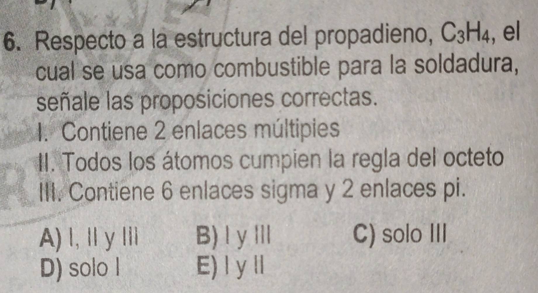 Respecto a la estructura del propadieno, C_3H_4 , el
cual se usa como combustible para la soldadura,
señale las proposiciones correctas.
1. Contiene 2 enlaces múltipies
I. Todos los átomos cumpien la regla del octeto
III. Contiene 6 enlaces sigma y 2 enlaces pi.
A) I,Ⅱy II B) ⅠyⅢ C) solo III
D) solo I E) Iy ll