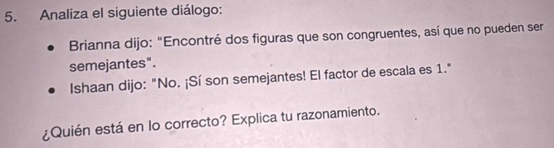 Analiza el siguiente diálogo: 
Brianna dijo: "Encontré dos figuras que son congruentes, así que no pueden ser 
semejantes". 
Ishaan dijo: "No. ¡Sí son semejantes! El factor de escala es 1." 
¿Quién está en lo correcto? Explica tu razonamiento.