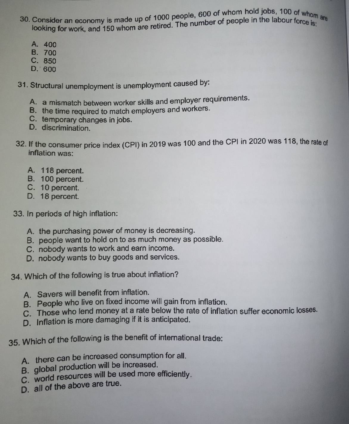 Consider an economy is made up of 1000 people, 600 of whom hold jobs, 100 of whom are
looking for work, and 150 whom are retired. The number of people in the labour force is:
A. 400
B. 700
C. 850
D. 600
31. Structural unemployment is unemployment caused by:
A. a mismatch between worker skills and employer requirements.
B. the time required to match employers and workers.
C. temporary changes in jobs.
D. discrimination.
32. If the consumer price index (CPI) in 2019 was 100 and the CPI in 2020 was 118, the rate of
inflation was:
A. 118 percent.
B. 100 percent.
C. 10 percent.
D. 18 percent.
33. In periods of high inflation:
A. the purchasing power of money is decreasing.
B. people want to hold on to as much money as possible.
C. nobody wants to work and earn income.
D. nobody wants to buy goods and services.
34. Which of the following is true about inflation?
A. Savers will benefit from inflation.
B. People who live on fixed income will gain from inflation.
C. Those who lend money at a rate below the rate of inflation suffer economic losses.
D. Inflation is more damaging if it is anticipated.
35. Which of the following is the benefit of international trade:
A. there can be increased consumption for all.
B. global production will be increased.
C. world resources will be used more efficiently.
D. all of the above are true.