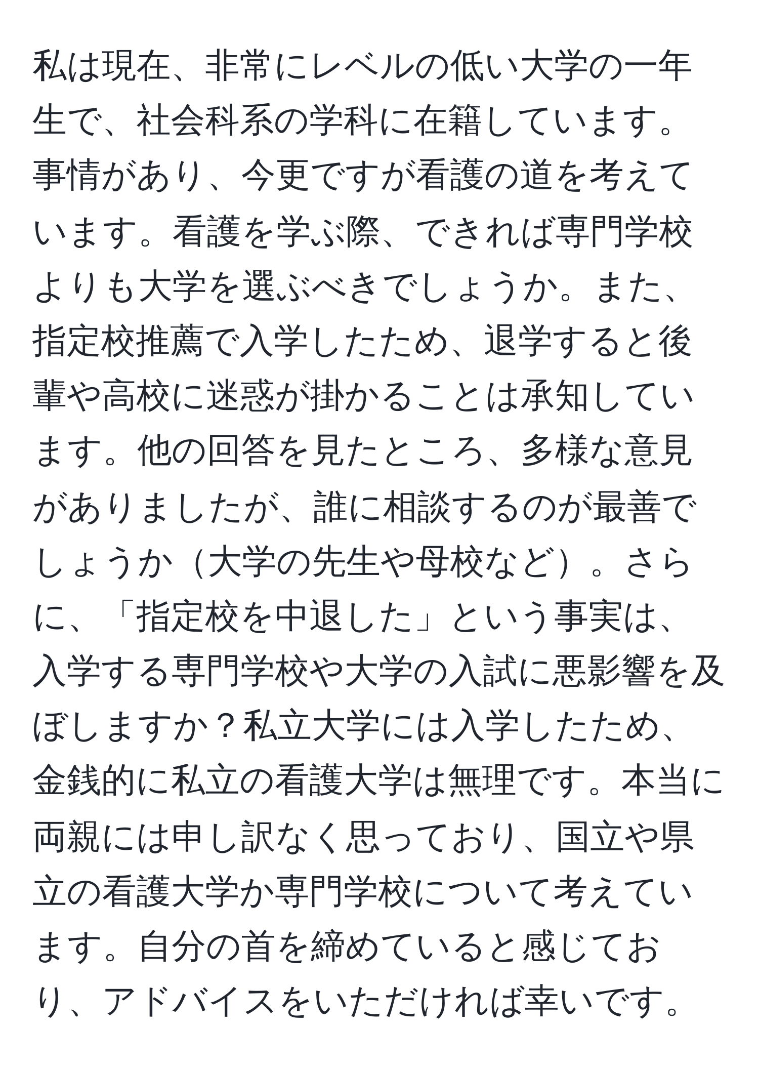 私は現在、非常にレベルの低い大学の一年生で、社会科系の学科に在籍しています。事情があり、今更ですが看護の道を考えています。看護を学ぶ際、できれば専門学校よりも大学を選ぶべきでしょうか。また、指定校推薦で入学したため、退学すると後輩や高校に迷惑が掛かることは承知しています。他の回答を見たところ、多様な意見がありましたが、誰に相談するのが最善でしょうか大学の先生や母校など。さらに、「指定校を中退した」という事実は、入学する専門学校や大学の入試に悪影響を及ぼしますか？私立大学には入学したため、金銭的に私立の看護大学は無理です。本当に両親には申し訳なく思っており、国立や県立の看護大学か専門学校について考えています。自分の首を締めていると感じており、アドバイスをいただければ幸いです。