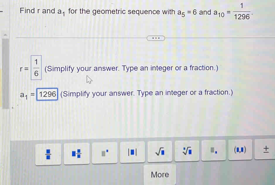 Find r and a_1 for the geometric sequence with a_5=6 and a_10= 1/1296 .
r= 1/6  (Simplify your answer. Type an integer or a fraction.)
a_1= 1296 (Simplify your answer. Type an integer or a fraction.)
 □ /□   □  □ /□   □^(□) sqrt(□ ) sqrt[3](□ ) I. (1,1) + 
More