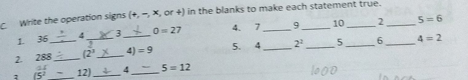 Write the operation signs (+,-,x , or +) in the blanks to make each statement true.
10
2
5=6
1. 36 _ 4_ 3 _ 0=27
4. 7 _ 9 _
4=2
2^2
2. 288 _  (2^3 _  4)=9
5. 4 _ 
_ 
5 
_ 
_6 
1 (5^2 _ 12 _ 4 _ 5=12