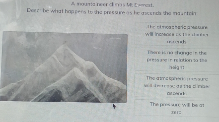 A mountaineer climbs Mt Everest.
Describe what happens to the pressure as he ascends the mountain:
The atmospheric pressure
will increase as the climber
ascends
There is no change in the
pressure in relation to the
height
The atmospheric pressure
will decrease as the climber
ascends
The pressure will be at
zero.