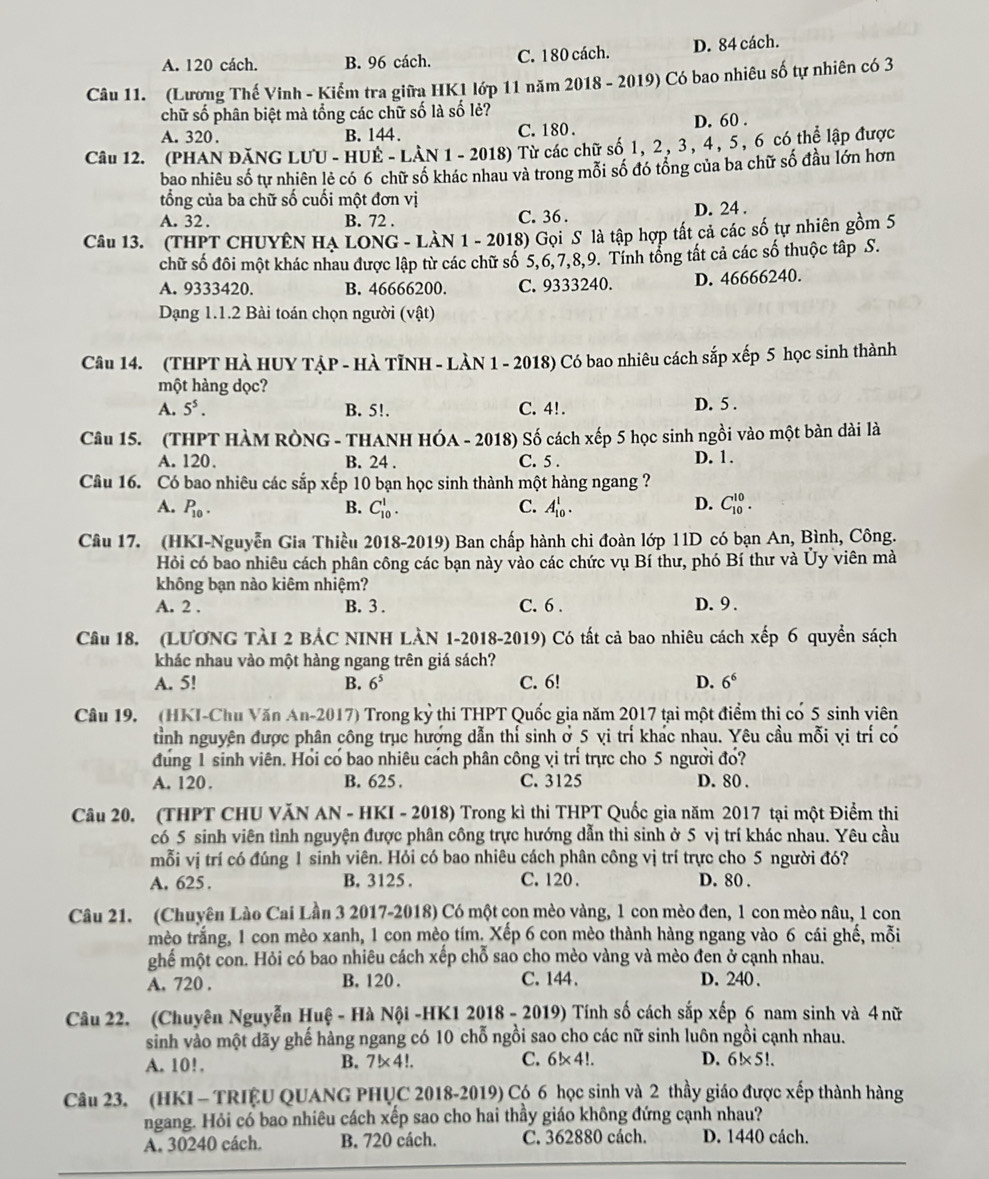 A. 120 cách. B. 96 cách. C. 180 cách. D. 84 cách.
Câu 11. (Lương Thế Vinh - Kiểm tra giữa HK1 lớp 11 năm 2018 - 2019) Có bao nhiêu số tự nhiên có 3
chữ số phân biệt mà tổng các chữ số là số lẻ?
A. 320 . B. 144 C. 180 . D. 60 .
Câu 12. (PHAN ĐăNG LUU - HUE - LAN 1 - 2018) Từ các chữ số 1, 2 , 3 , 4 , 5 , 6 có thể lập được
bao nhiêu số tự nhiên lẻ có 6 chữ số khác nhau và trong mỗi số đó tổng của ba chữ số đầu lớn hơn
tổng của ba chữ số cuối một đơn vị
A. 32 . B. 72 . C. 36 . D. 24 .
Câu 13. (THPT CHUYÊN HA LONG - LàN 1 - 2018) Gọi S là tập hợp tất cả các số tự nhiên gồm 5
chữ số đôi một khác nhau được lập từ các chữ số 5,6,7,8,9. Tính tổng tất cả các số thuộc tập S.
A. 9333420. B. 46666200. C. 9333240. D. 46666240.
Dạng 1.1.2 Bài toán chọn người (vật)
Câu 14. (THPT HÀ HUY TẠP - HÀ TỉNH - LÀN 1 - 2018) Có bao nhiêu cách sắp xếp 5 học sinh thành
một hàng dọc?
A. 5^5. B. 5!. C. 4!. D. 5 .
Câu 15. (THPT HÀM RÒNG - THANH HÓA - 2018) Số cách xếp 5 học sinh ngồi vào một bàn dài là
A. 120. B. 24 . C. 5 . D. 1.
Câu 16. Có bao nhiêu các sắp xếp 10 bạn học sinh thành một hàng ngang ?
A. P_10. B. C_(10)^1. C. A_(10)^1. D. C_(10)^(10).
Câu 17. (HKI-Nguyễn Gia Thiều 2018-2019) Ban chấp hành chi đoàn lớp 11D có bạn An, Bình, Công.
Hỏi có bao nhiêu cách phân công các bạn này vào các chức vụ Bí thư, phó Bí thư và Ủy viên mà
không bạn nào kiêm nhiệm?
A. 2 . B. 3 . C. 6 . D. 9 .
Câu 18. (LƯƯNG TÀI 2 BẢC NINH LÀN 1-2018-2019) Có tất cả bao nhiêu cách xếp 6 quyển sách
khác nhau vào một hàng ngang trên giá sách?
A. 5! B. 6^5 C. 6! D. 6^6
Câu 19. (HKI-Chu Văn An-2017) Trong kỷ thi THPT Quốc gia năm 2017 tại một điểm thi có 5 sinh viên
tỉnh nguyên được phân công trục hướng dẫn thí sinh ở 5 vi trí khác nhau. Yêu cầu mỗi vi trí có
đung 1 sinh viên. Hổi có bao nhiêu cách phân công vi trí trực cho 5 người đó?
A. 120. B. 625 . C. 3125 D. 80 .
Câu 20. (THPT CHU VăN AN - HKI - 2018) Trong kì thi THPT Quốc gia năm 2017 tại một Điểm thi
có 5 sinh viên tình nguyện được phân công trực hướng dẫn thi sinh ở 5 vị trí khác nhau. Yêu cầu
mỗi vị trí có đúng 1 sinh viên. Hỏi có bao nhiêu cách phân công vị trí trực cho 5 người đó?
A. 625 . B. 3125 . C. 120 . D. 80 .
Câu 21. (Chuyên Lào Cai Lần 3 2017-2018) Có một con mèo vàng, l con mèo đen, 1 con mèo nâu, 1 con
mèo trắng, 1 con mèo xanh, 1 con mèo tím. Xếp 6 con mèo thành hàng ngang vào 6 cái ghế, mỗi
ghế một con. Hỏi có bao nhiêu cách xếp chỗ sao cho mèo vàng và mèo đen ở cạnh nhau.
A. 720 . B. 120 . C.144. D. 240 .
Câu 22. (Chuyên Nguyễn Huệ - Hà Nội -HK1 2018 - 2019) Tính số cách sắp xếp 6 nam sinh và 4 nữ
sinh vào một dãy ghế hàng ngang có 10 chỗ ngồi sao cho các nữ sinh luôn ngồi cạnh nhau.
D.
A. 10!. B. 7!* 4!. C. 6!×4!. 6!×5!.
Câu 23. (HKI - TRIỆU QUANG PHỤC 2018-2019) Có 6 học sinh và 2 thầy giáo được xếp thành hàng
ngang. Hỏi có bao nhiêu cách xếp sao cho hai thầy giáo không đứng cạnh nhau?
A. 30240 cách. B. 720 cách. C. 362880 cách. D. 1440 cách.