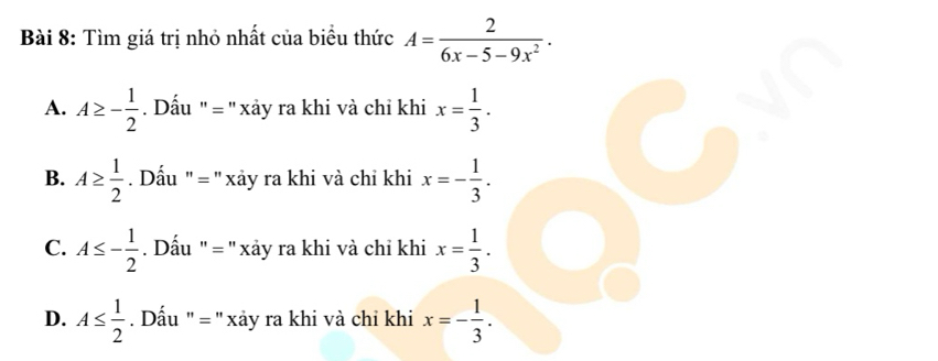 Tìm giá trị nhỏ nhất của biểu thức A= 2/6x-5-9x^2 .
A. A≥ - 1/2  Dấu "= " xảy ra khi và chỉ khi x= 1/3 .
B. A≥  1/2 . Dấu " = '' xảy ra khi và chỉ khi x=- 1/3 .
C. A≤ - 1/2  Dấu " = 'xảy ra khi và chỉ khi x= 1/3 .
D. A≤  1/2  Dấu ' = '' xảy ra khi và chỉ khi x=- 1/3 .