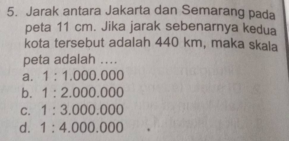 Jarak antara Jakarta dan Semarang pada
peta 11 cm. Jika jarak sebenarnya kedua
kota tersebut adalah 440 km, maka skala
peta adalah ....
a. 1:1.000.000
b. 1:2.000.000
C. 1:3.000.000
d. 1:4.000.000