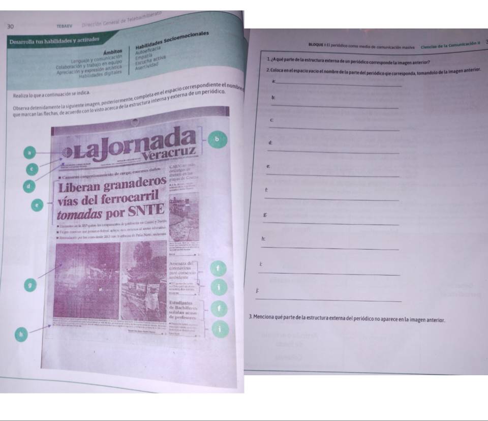 TEBAEV Dirección General de Telebachillerato 
Desarrolla tus habilidades y actitudes 
BLOQUE I El peródico como medio de cimmunicación masiva ' ' Clercias de la Comunicación II 
Ámbitos 
Autoeficacia Habilidades Socíoemocionales 
Escuchs activa 
1. ¿A qué parte de la estructura externa de un periódico corresponde la imagen anterior? 
Colabaración y trabajn en equipo Lenguaje y comunicación Empatia 
Aprociación y expresidn artística Asent ividad 
Habilidades digifales 
2. Coloca en el espacio vacio el nombre de la parte del periódico qie corresponda, tomandulo de la imagen anterior. 
Realiza lo que a continuación se indica. 
b 
Oibsarva delenidamente la siguiente imagen, posteriormente, completa en el espació cor respondiente el nombs 
_ 
qnterna y externa de un periódico,_ 
C: 
_ 
d: 
e 
_ 
t 
_ 
_ 
h: 
_ 
:: 
_ 
F 
_ 
. Menciona qué parte de la estructura externa del periódico no aparece en la imagen anterior.