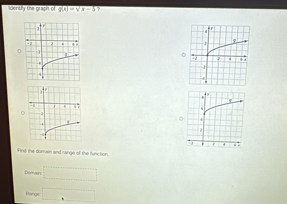 Identify the graph of g(x)=sqrt(x-5) ?

Find the domain and range of the function.
Domain: □
Range: □