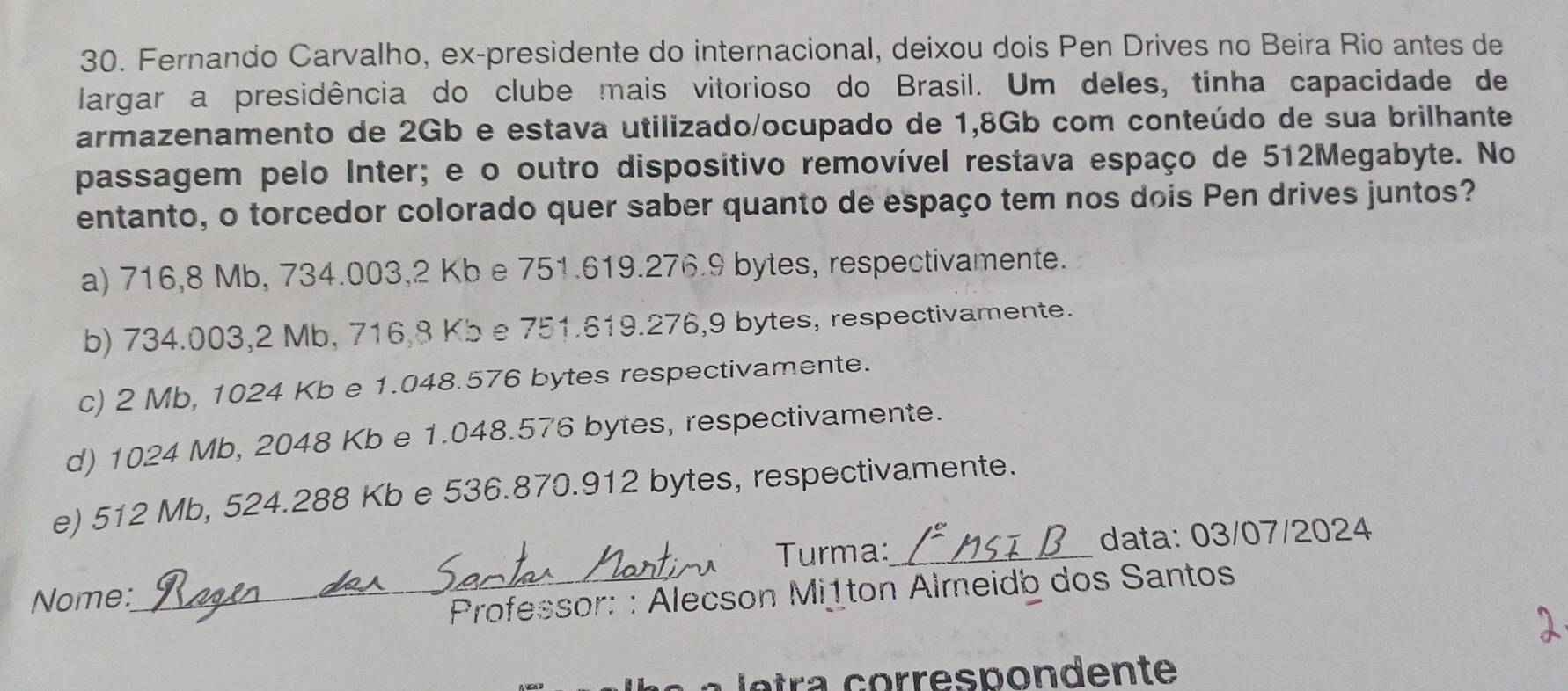 Fernando Carvalho, ex-presidente do internacional, deixou dois Pen Drives no Beira Rio antes de
largar a presidência do clube mais vitorioso do Brasil. Um deles, tinha capacidade de
armazenamento de 2Gb e estava utilizado/ocupado de 1,8Gb com conteúdo de sua brilhante
passagem pelo Inter; e o outro dispositivo removível restava espaço de 512Megabyte. No
entanto, o torcedor colorado quer saber quanto de espaço tem nos dois Pen drives juntos?
a) 716,8 Mb, 734.003, 2 Kb e 751.619.276.9 bytes, respectivamente.
b) 734.003, 2 Mb, 716,8 Kb e 751.619.276,9 bytes, respectivamente.
c) 2 Mb, 1024 Kb e 1.048.576 bytes respectivamente.
d) 1024 Mb, 2048 Kb e 1.048.576 bytes, respectivamente.
e) 512 Mb, 524.288 Kb e 536.870.912 bytes, respectivamente.
Turma:_ data: 03/07/2024
Nome:
_ Professor: : Alecson Mițton Almeidb dos Santos
a l e ta corres p o n d ente