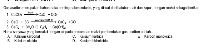 Gas asetilen merupakan bahan baku penting dalam industri, yang dibuat dari batubara, air dan kapur, dengan reaksi sebagai berikut:
1. CaCO_3xrightarrow kalurCaO+CO_2
2. CaO+3Cxrightarrow tan omega sin 2Ccd°CCaC_2+CO
3. CaC_2+3H_2O□ C_2H_2+Ca(OH)_2
Nama senyawa yang bereaksi dengan air pada persamaan reaksi pembentukan gas asetilen adallah....
A. Kalsium karbonat C. Kalsium karbida E. Karbon monoksida
B. Kalsium oksida D. Kalsium hidroksida