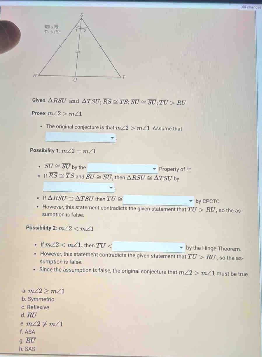 All changes
Given: △ RSU and △ TSU;overline RS≌ overline TS;overline SU≌ overline SU;overline TU>RU
Prove: m∠ 2>m∠ 1
The original conjecture is that m∠ 2>m∠ 1 Assume that
_
Possibility 1: m∠ 2=m∠ 1
overline SU≌ overline SU by the Property of ≌
If overline RS≌ overline TS and overline SU≌ overline SU , then △ RSU≌ △ TSU by
_
If △ RSU≌ △ TSU then overline TU≌ _by CPCTC.
However, this statement contradicts the given statement that overline TU>RU , so the as-
sumption is false.
Possibility 2:m∠ 2
If m∠ 2 , then TU _by the Hinge Theorem.
However, this statement contradicts the given statement that TU>RU , so the as-
sumption is false.
Since the assumption is false, the original conjecture that m∠ 2>m∠ 1 must be true.
a. m∠ 2≥ m∠ 1
b. Symmetric
c. Reflexive
d. RU
e. m∠ 2!= m∠ 1
f. ASA
g. overline RU
h. SAS