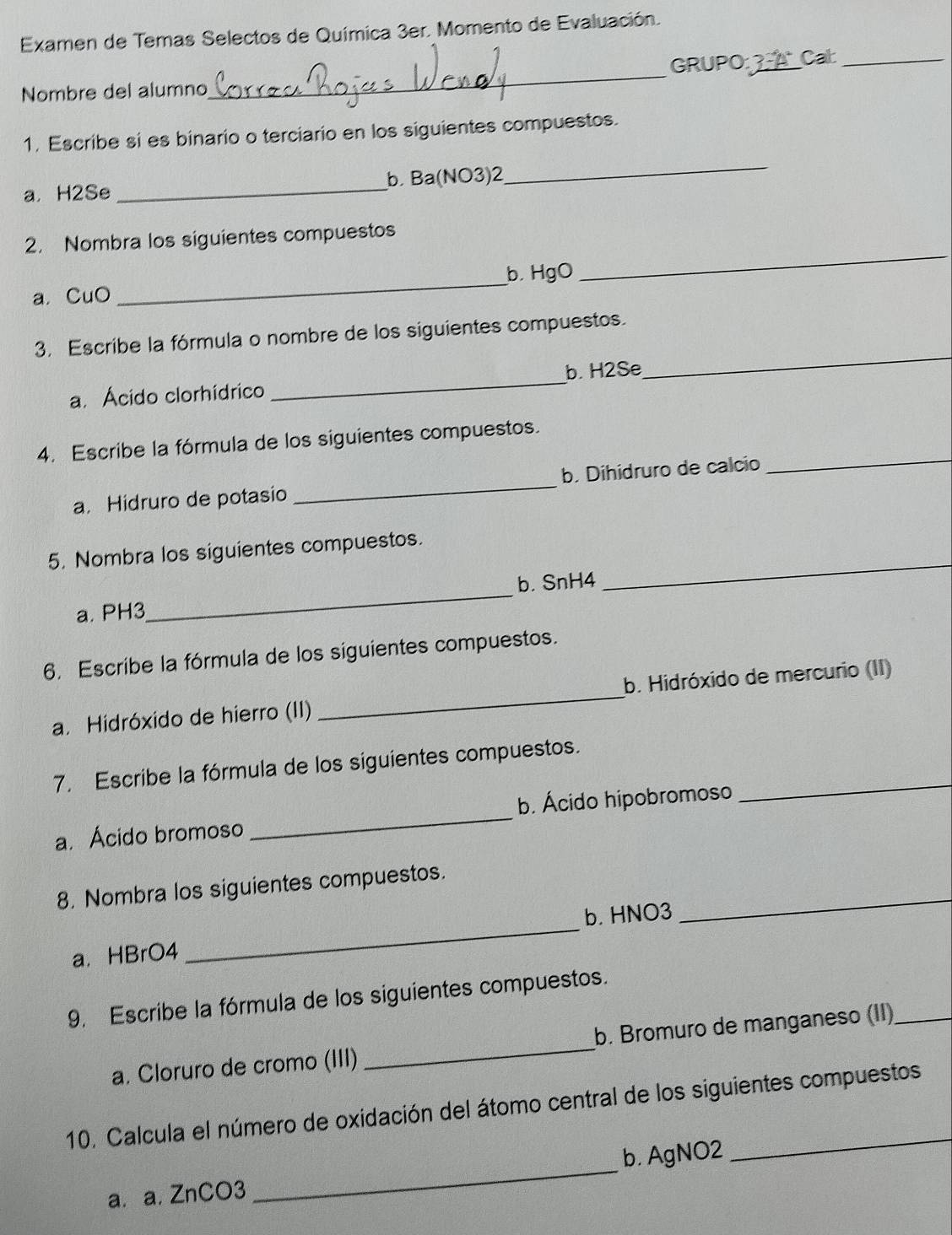 Examen de Temas Selectos de Química 3er. Momento de Evaluación. 
_ 
GRUPO_ Cat_ 
Nombre del alumno 
1. Escribe si es binario o terciario en los siguientes compuestos. 
a. H2Se _b. Ba(NO3)2 
_ 
_ 
2. Nombra los siguientes compuestos 
a. CuO _bHgO 
_ 
3. Escribe la fórmula o nombre de los siguientes compuestos. 
a. Ácido clorhídrico _b. H2Se 
4. Escribe la fórmula de los siguientes compuestos. 
a. Hidruro de potasio _b. Dihidruro de calcio 
_ 
5. Nombra los siguientes compuestos. 
a. PH3_ b. SnH4
_ 
6. Escribe la fórmula de los siguientes compuestos. 
a. Hidróxido de hierro (II) _b. Hidróxido de mercurio (II) 
7. Escribe la fórmula de los siguientes compuestos._ 
a. Ácido bromoso _b. Ácido hipobromoso 
8. Nombra los siguientes compuestos. 
_ 
b. HNO3
_ 
a. HBrO4 
9. Escribe la fórmula de los siguientes compuestos. 
a. Cloruro de cromo (III) _b. Bromuro de manganeso (II)_ 
10. Calcula el número de oxidación del átomo central de los siguientes compuestos 
a. a. ZnCO3 _b. AgNO2