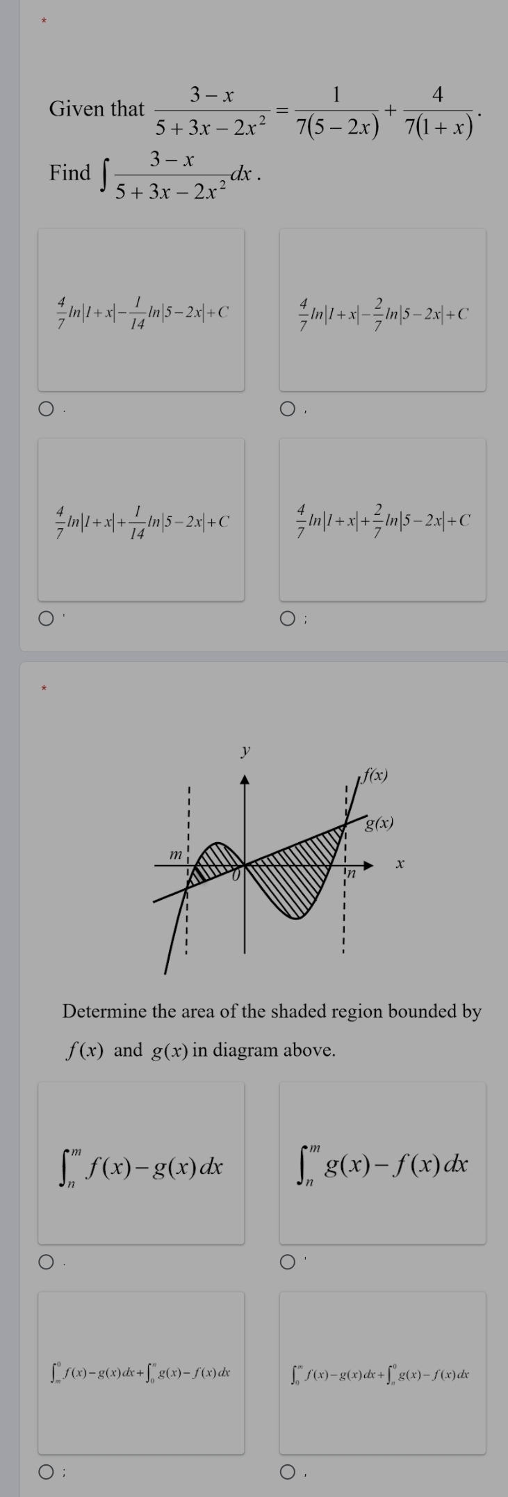 Given that  (3-x)/5+3x-2x^2 = 1/7(5-2x) + 4/7(1+x) .
Find ∈t  (3-x)/5+3x-2x^2 dx.
 4/7 ln |1+x|- 1/14 ln |5-2x|+C  4/7 ln |1+x|- 2/7 ln |5-2x|+C
 4/7 ln |1+x|+ 1/14 ln |5-2x|+C  4/7 ln |1+x|+ 2/7 ln |5-2x|+C
Determine the area of the shaded region bounded by
f(x) and g(x) in diagram above.
∈t _n^mf(x)-g(x)dx ∈t _n^mg(x)-f(x)dx
∈t _m^0f(x)-g(x)dx+∈t _0^ng(x)-f(x)dx ∈t _0^mf(x)-g(x)dx+∈t _n^0g(x)-f(x)dx
○ .