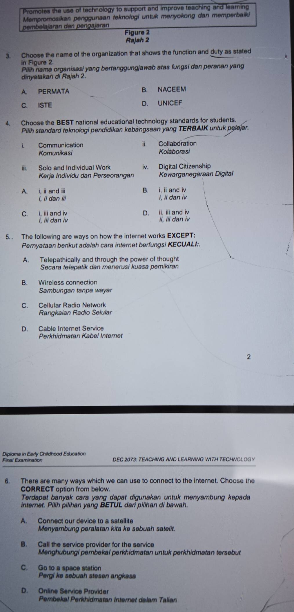 Promotes the use of technology to support and improve teaching and learning
Mempromosikan penggunaan teknologi untuk menyokong dan memperbaiki
pembelajaran dan pengajaran
Figure 2
Rajah 2
3. Choose the name of the organization that shows the function and duty as stated
in Figure 2.
Pilih nama organisasi yang bertanggungjawab atas fungsi dan peranan yang
dinyatakan di Rajah 2.
A. PERMATA B. NACEEM
C. ISTE D. UNICEF
4. Choose the BEST national educational technology standards for students.
Pilih standard teknologi pendidikan kebangsaan yang TERBAIK untuk pelajar.
i. Communication ii. Collaboration
Komunikasi
Kolaborasi
iii. Solo and Individual Work iv. Digital Citizenship
Kerja Individu dan Perseorangan Kewarganegaraan Digital
A. i, i and ⅲ B. i, i and iv
i, ii dan ⅲ i, ii dan iv
C. i, ii and iv D. ii, i and iv
i, iii dan iv ii, ii dan iv
5. . The following are ways on how the internet works EXCEPT:
Peryataan berikut adalah cara internet berfungsi KECUALI:.
A. Telepathically and through the power of thought
Secara telepatik dan menerusi kuasa pemikiran
B. Wireless connection
Sambungan tanpa wayar
C. Cellular Radio Network
Rangkaian Radio Selular
D. Cable Internet Service
Perkhidmatan Kabel Internet
2
Diploma in Early Childhood Education
DEC 2073: TEACHING AND LEARNING WITH TECHNOLOGY
6. There are many ways which we can use to connect to the internet. Choose the
CORRECT option from below.
Terdapat banyak cara yang dapat digunakan untuk menyambung kepada
internet. Pilih pilihan yang BETUL dari pilihan di bawah.
A. Connect our device to a satellite
Menyambung peralatan kita ke sebuah satelit.
B. Call the service provider for the service
Menghubungi pembekal perkhidmatan untuk perkhidmatan tersebut
C. Go to a space station
Pergi ke sebuah stesen angkasa
D. Online Service Provider
Pembekal Perkhidmatan Internet dalam Talian