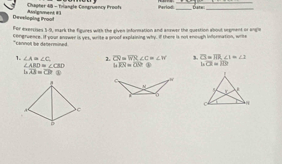 Name:_ 
Chapter 48 - Triangle Congruency Proofs Period _Date:_ 
Assignment #1 
Developing Proof 
For exercises 1-9, mark the figures with the given information and answer the question about segment or angle 
congruence. If your answer is yes, write a proof explaining why. If there is not enough information, write 
"cannot be determined. 
1. ∠ A≌ ∠ C, 2. overline CN≌ overline WN, ∠ C≌ ∠ W 3、 overline CS≌ overline HR, ∠ 1≌ ∠ 2
∠ ABD≌ ∠ CBD ？ A ls overline CR≌ overline HS? 
Is overline RN≌ overline ON
Is overline AB≌ overline CB? 
C、 

N
R