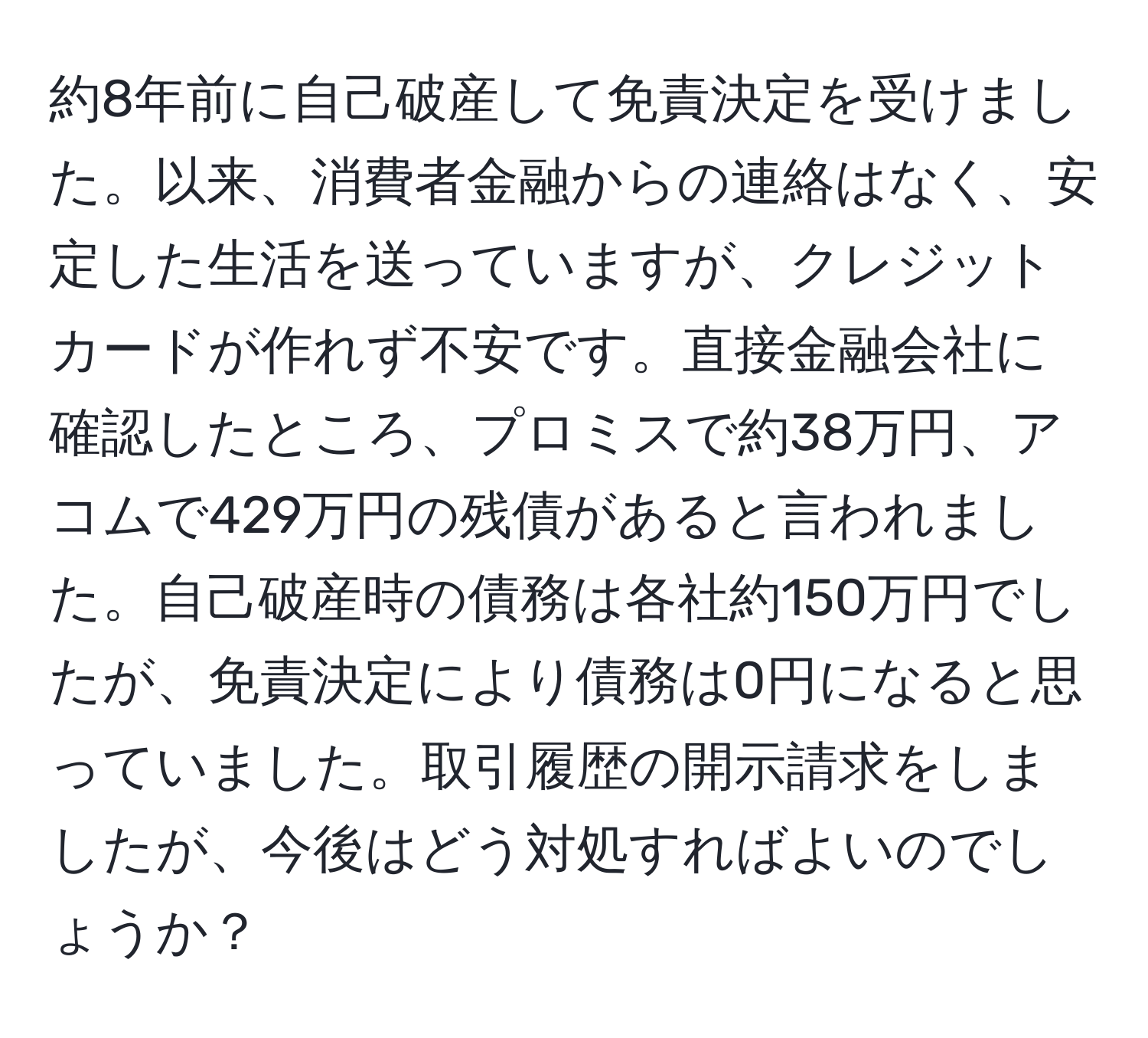 約8年前に自己破産して免責決定を受けました。以来、消費者金融からの連絡はなく、安定した生活を送っていますが、クレジットカードが作れず不安です。直接金融会社に確認したところ、プロミスで約38万円、アコムで429万円の残債があると言われました。自己破産時の債務は各社約150万円でしたが、免責決定により債務は0円になると思っていました。取引履歴の開示請求をしましたが、今後はどう対処すればよいのでしょうか？