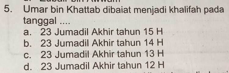 Umar bin Khattab dibaiat menjadi khalifah pada
tanggal ....
a. 23 Jumadil Akhir tahun 15 H
b. 23 Jumadil Akhir tahun 14 H
c. 23 Jumadil Akhir tahun 13 H
d. 23 Jumadil Akhir tahun 12 H