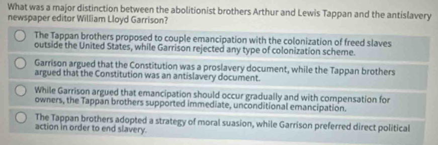 What was a major distinction between the abolitionist brothers Arthur and Lewis Tappan and the antislavery
newspaper editor William Lloyd Garrison?
The Tappan brothers proposed to couple emancipation with the colonization of freed slaves
outside the United States, while Garrison rejected any type of colonization scheme.
Garrison argued that the Constitution was a proslavery document, while the Tappan brothers
argued that the Constitution was an antislavery document.
While Garrison argued that emancipation should occur gradually and with compensation for
owners, the Tappan brothers supported immediate, unconditional emancipation.
The Tappan brothers adopted a strategy of moral suasion, while Garrison preferred direct political
action in order to end slavery.