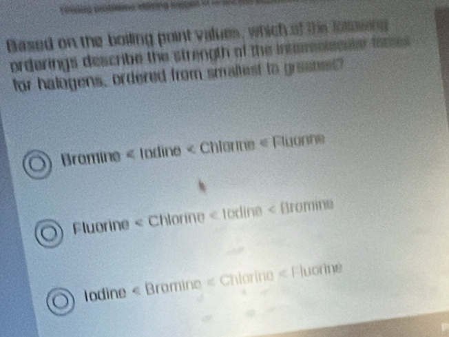 Based on the boiling point values, which of the follosing
orderings describe the strength of the intemsisssier fames 
for halogens, ordered from smaltest to grasne?
Bromine « todine « Chterine « Fluonne
Fluorine < Chlorine < todina < Bromine
 lodine « Bramine « Chlorine « Fluorne