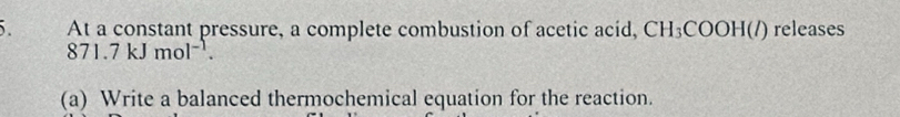 At a constant pressure, a complete combustion of acetic acid, CH_3COOH(l) releases
871.7kJmol^(-1). 
(a) Write a balanced thermochemical equation for the reaction.