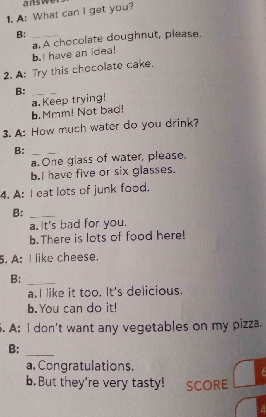 answer 
1. A: What can I get you? 
B:_ 
a. A chocolate doughnut, please. 
b.I have an idea! 
2. A: Try this chocolate cake. 
B:_ 
a. Keep trying! 
b.Mmm! Not bad! 
3. A: How much water do you drink? 
B:_ 
a. One glass of water, please. 
b.I have five or six glasses. 
4. A: I eat lots of junk food. 
B:_ 
a.It's bad for you. 
b.There is lots of food here! 
5. A: I like cheese. 
B:_ 
a.I like it too. It's delicious. 
b.You can do it! 
. A: I don't want any vegetables on my pizza. 
B:_ 
a. Congratulations. 
6 
b.But they're very tasty! SCORE 
a