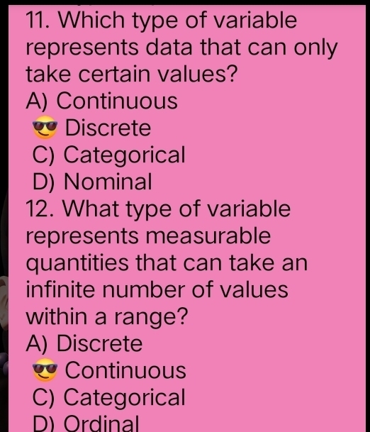 Which type of variable
represents data that can only
take certain values?
A) Continuous
Discrete
C) Categorical
D) Nominal
12. What type of variable
represents measurable
quantities that can take an
infinite number of values
within a range?
A) Discrete
* Continuous
C) Categorical
D) Ordinal