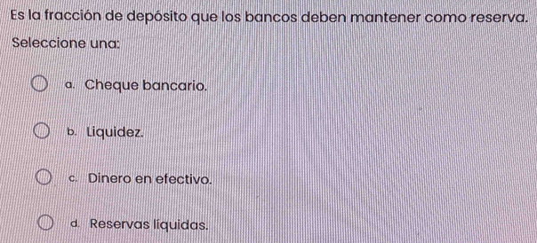 Es la fracción de depósito que los bancos deben mantener como reserva.
Seleccione una:
a. Cheque bancario.
b. Liquidez.
c. Dinero en efectivo.
d. Reservas líquidas.