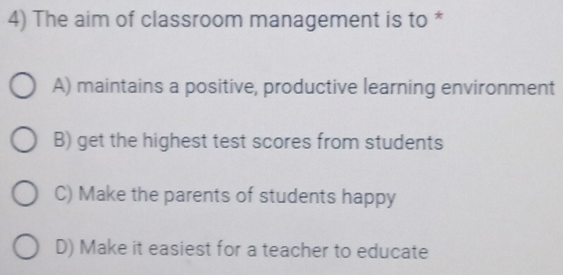 The aim of classroom management is to *
A) maintains a positive, productive learning environment
B) get the highest test scores from students
C) Make the parents of students happy
D) Make it easiest for a teacher to educate