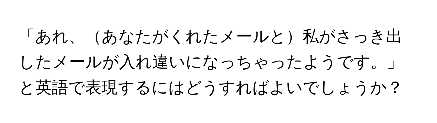 「あれ、あなたがくれたメールと私がさっき出したメールが入れ違いになっちゃったようです。」と英語で表現するにはどうすればよいでしょうか？