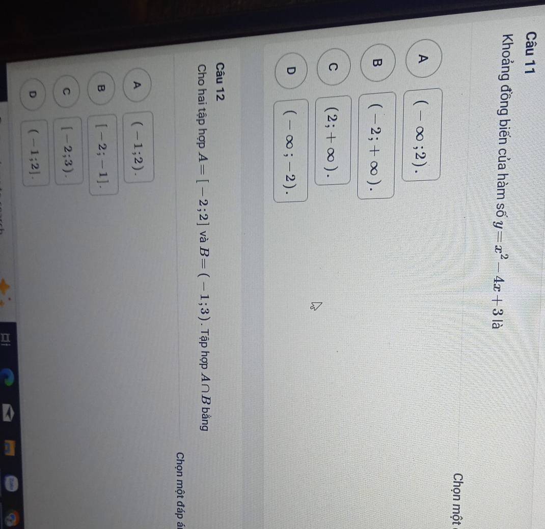 Khoảng đồng biến của hàm số y=x^2-4x+3 là
Chọn một
A (-∈fty ;2).
B (-2;+∈fty ).
C (2;+∈fty ).
D (-∈fty ;-2). 
Câu 12
Cho hai tập hợp A=[-2;2] và B=(-1;3). Tập hợp A∩ B bằng
Chọn một đáp ál
A (-1;2).
B [-2;-1].
C [-2;3).
D (-1;2].
