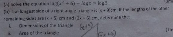 Solve the equation log (x^2+6)-log x=log 5
(3m 
(b) The longest side of a right angle triangle is (x+9)cm. If the lengths of the other 
remaining sides are (x+5)cm and (2x+6)cm , determine the: 
i. Dimensions of the triangle 
(7m
ii. Area of the triangle