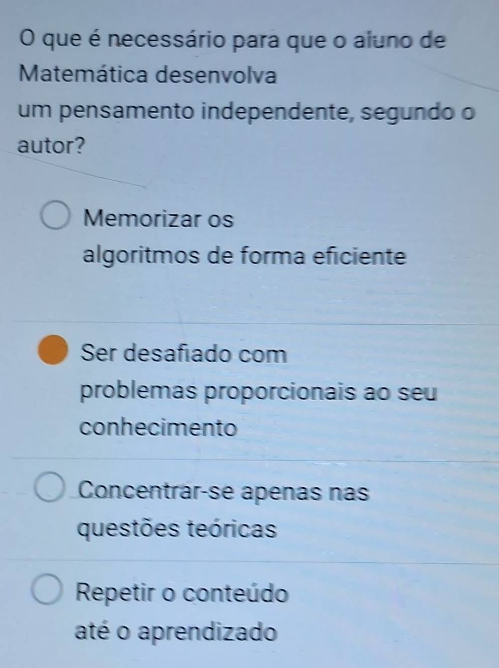 que é necessário para que o aluno de
Matemática desenvolva
um pensamento independente, segundo o
autor?
Memorizar os
algoritmos de forma eficiente
Ser desafiado com
problemas proporcionais ao seu
conhecimento
Concentrar-se apenas nás
questões teóricas
Repetir o conteúdo
até o aprendizado