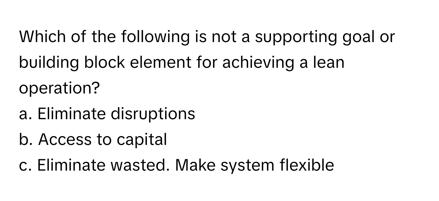 Which of the following is not a supporting goal or building block element for achieving a lean operation?

a. Eliminate disruptions
b. Access to capital
c. Eliminate wasted. Make system flexible