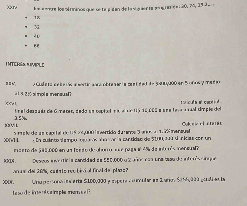 Encuentra los términos que se te piden de la siguiente progresión: 30, 24, 19.2,....
18
32
40
66
interés SIMpLe
XXV. ¿Cuánto deberás invertir para obtener la cantidad de $300,000 en 5 años y medio
al 3.2% simple mensual?
XXVI. Calcula el capital
final después de 6 meses, dado un capital inicial de U $ 10,000 a una tasa anual simple del
3.5%.
XXVII. Calcula el interés
simple de un capital de U $ 24,000 invertido durante 3 años al 1.5% mensual.
XXVIII. ¿En cuánto tiempo lograrás ahorrar la cantidad de $100,000 si inicias con un
monto de $80,000 en un fondo de ahorro que paga el 4% de interés mensual?
XXIX. Deseas invertir la cantidad de $50,000 a 2 años con una tasa de interés simple
anual del 28%, cuánto recibirá al final del plazo?
XXX. Una persona invierte $100,000 y espera acumular en 2 años $255,000 ¿cuál es la
tasa de interés simple mensual?